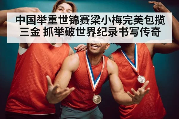 中国举重世锦赛梁小梅完美包揽三金 抓举破世界纪录书写传奇