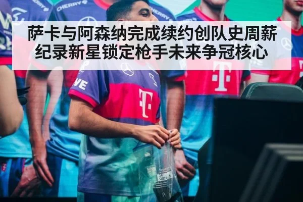 萨卡与阿森纳完成续约创队史周薪纪录新星锁定枪手未来争冠核心